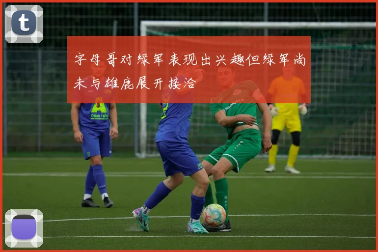 字母哥对绿军表现出兴趣但绿军尚未与雄鹿展开接洽