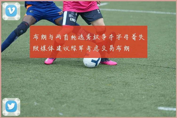 布朗与两首轮选秀权争夺字母哥失败媒体建议绿军考虑交易布朗