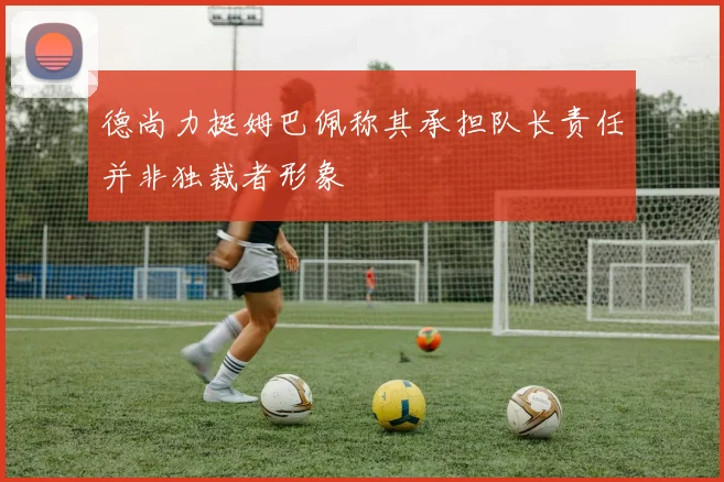 德尚力挺姆巴佩称其承担队长责任并非独裁者形象