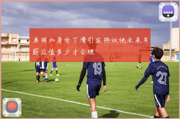 库明加身价下滑引发热议他未来年薪应值多少才合理
