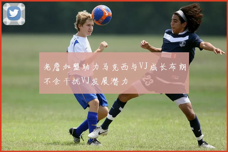老詹加盟助力马克西与VJ成长布朗不会干扰VJ发展潜力