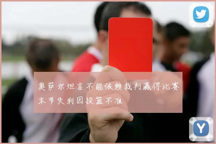 奥萨尔坦言不能依赖裁判赢得比赛末节失利因投篮不准