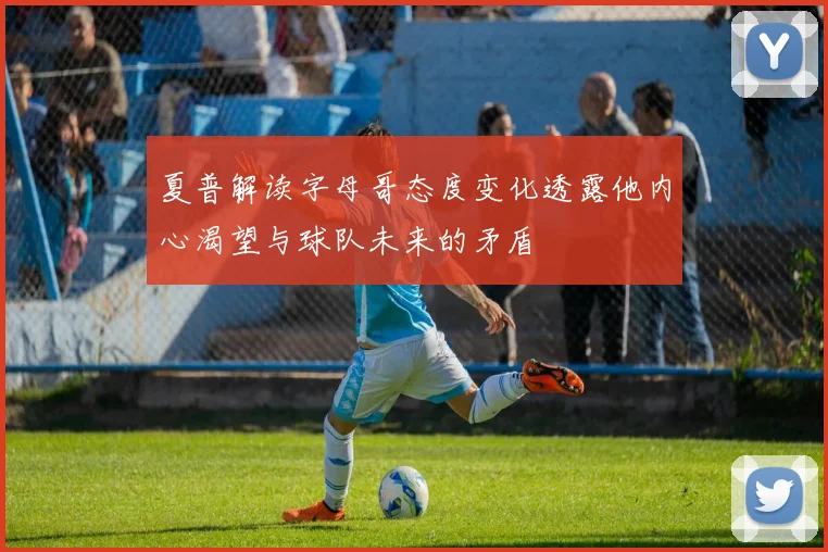 夏普解读字母哥态度变化透露他内心渴望与球队未来的矛盾