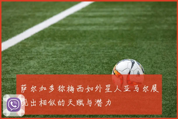 萨尔加多称梅西如外星人亚马尔展现出相似的天赋与潜力