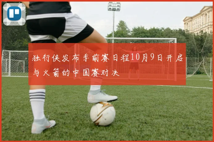 独行侠发布季前赛日程10月9日开启与火箭的中国赛对决