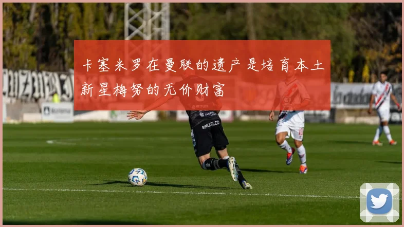 卡塞米罗在曼联的遗产是培育本土新星梅努的无价财富