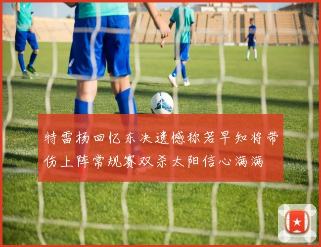 特雷杨回忆东决遗憾称若早知将带伤上阵常规赛双杀太阳信心满满