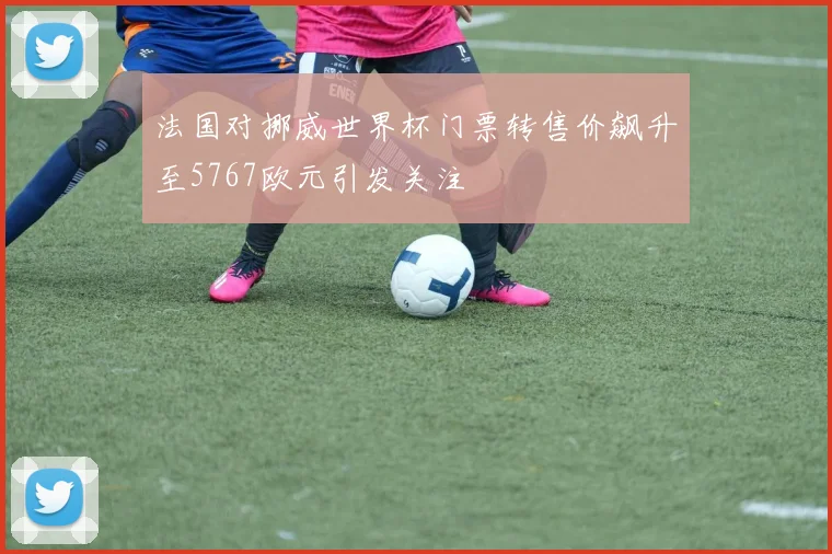 法国对挪威世界杯门票转售价飙升至5767欧元引发关注