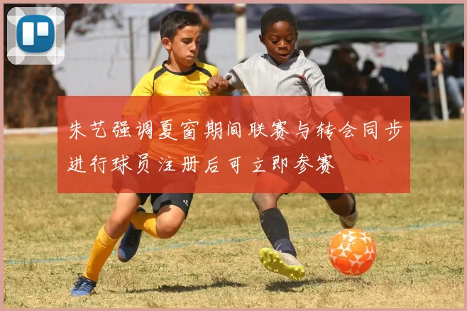 朱艺强调夏窗期间联赛与转会同步进行球员注册后可立即参赛