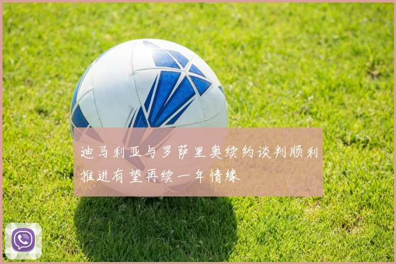 迪马利亚与罗萨里奥续约谈判顺利推进有望再续一年情缘