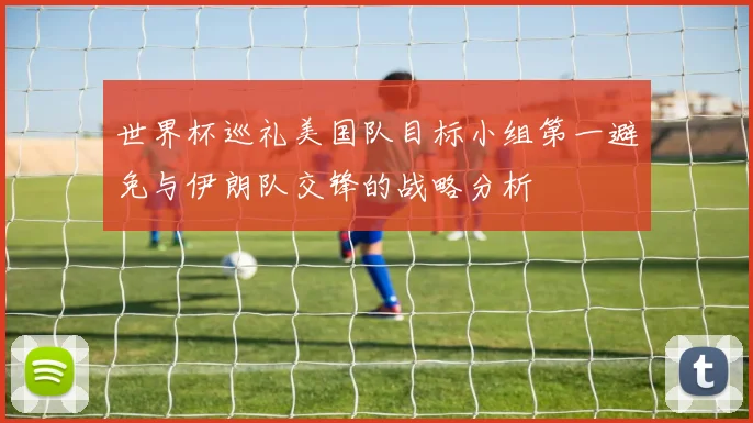 世界杯巡礼美国队目标小组第一避免与伊朗队交锋的战略分析