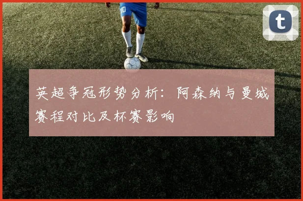 英超争冠形势分析：阿森纳与曼城赛程对比及杯赛影响