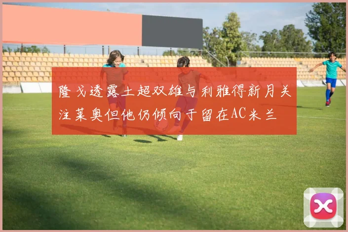 隆戈透露土超双雄与利雅得新月关注莱奥但他仍倾向于留在AC米兰