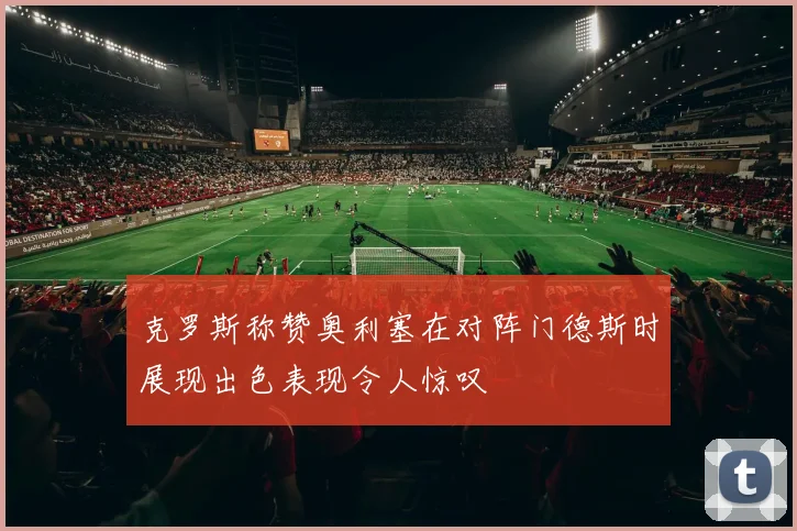 克罗斯称赞奥利塞在对阵门德斯时展现出色表现令人惊叹