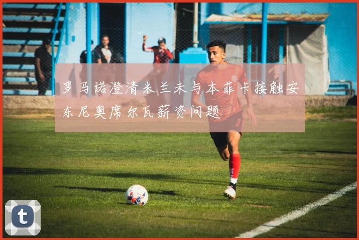 罗马诺澄清米兰未与本菲卡接触安东尼奥席尔瓦薪资问题
